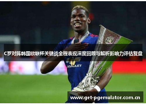C罗对阵韩国欧联杯关键战全程表现深度回顾与解析影响力评估复盘